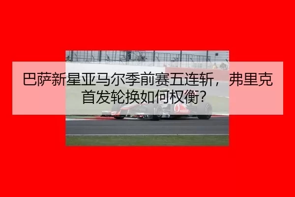 巴萨新星亚马尔季前赛五连斩，弗里克首发轮换如何权衡？